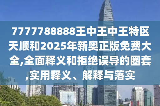 7777788888王中王中王特區天順和2025年新奧正版免費大全,全面釋義和拒絕誤導的圈套,實用釋義、解釋與落實